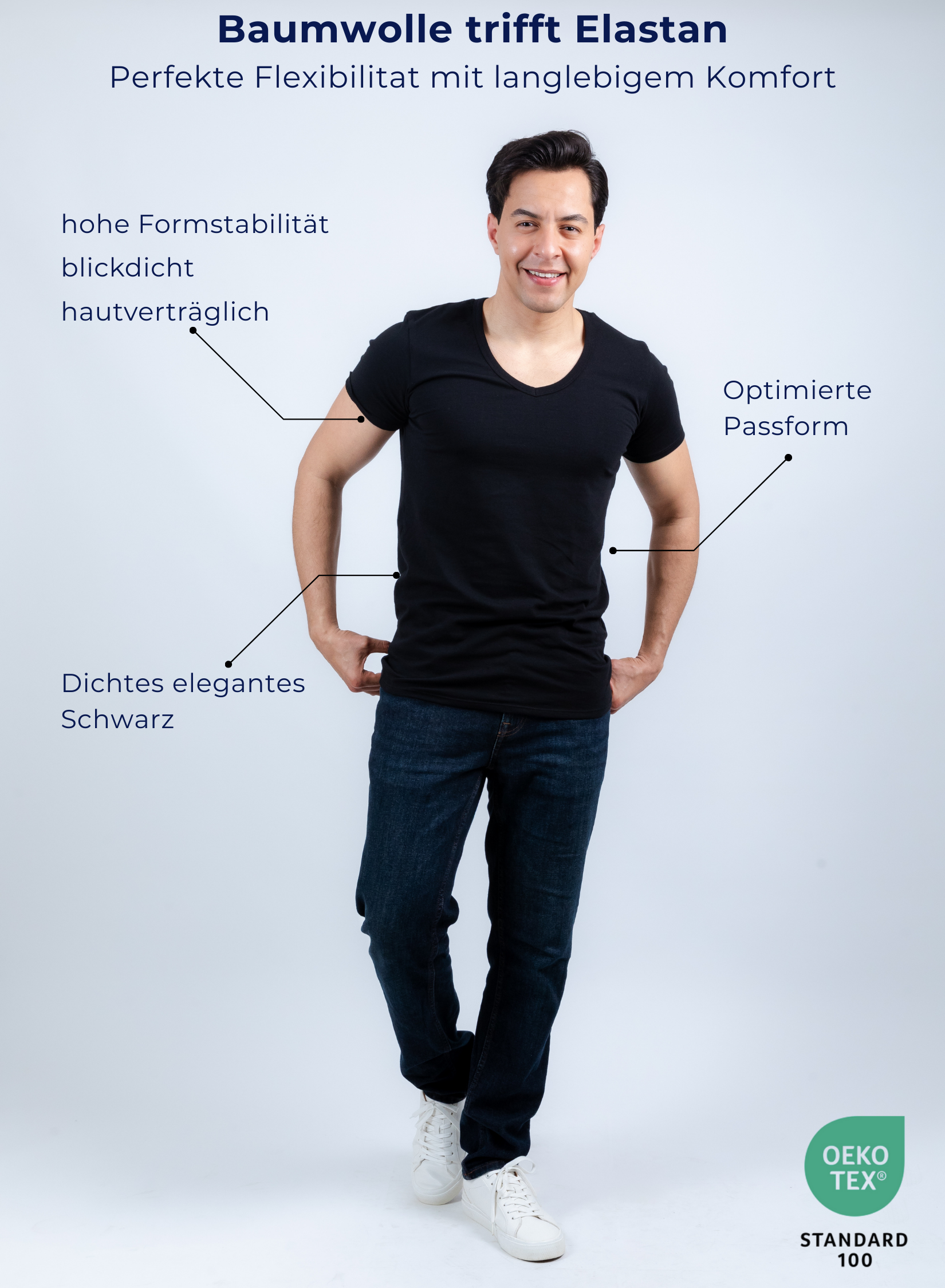 Unterhemd V-Ausschnitt Schwarz Stretch-Perspektive
Baumwolle trifft Elastan
Perfekte Flexibilitat mit langlebigem Komfort
Hohe Formstabilität
Blickdicht
Angenehmer Tragekomfort
Optimierte Passform
Elegantes, tiefes Schwarz
OEKO-Tex-zertifiziert